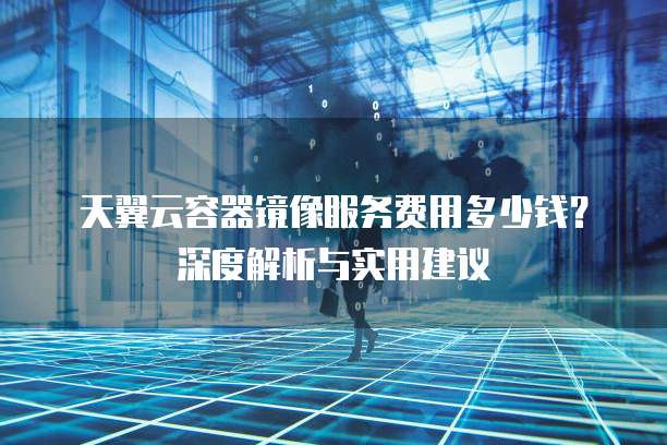 天翼云容器镜像服务费用多少钱?深度解析与实用建议