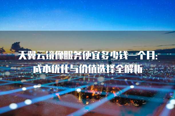 天翼云镜像服务便宜多少钱一个月:成本优化与价值选择全解析