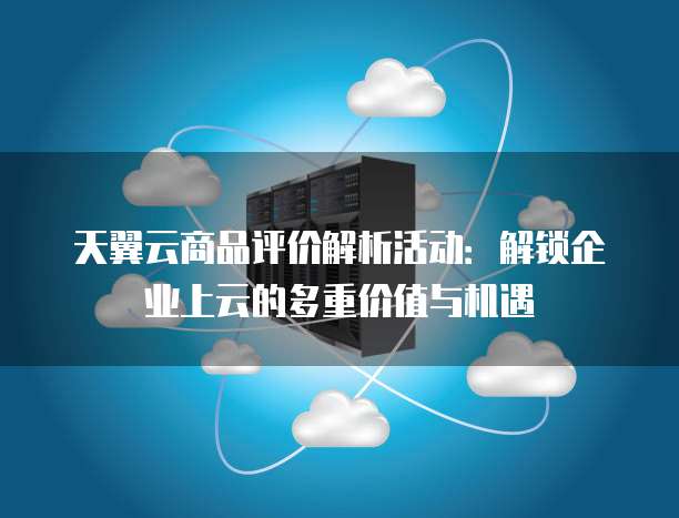天翼云商品评价解析活动：解锁企业上云的多重价值与机遇