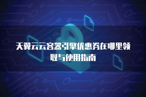 天翼云云容器引擎优惠券在哪里领取与使用指南