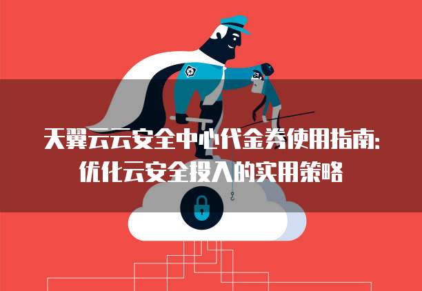 天翼云云安全中心代金券使用指南:优化云安全投入的实用策略