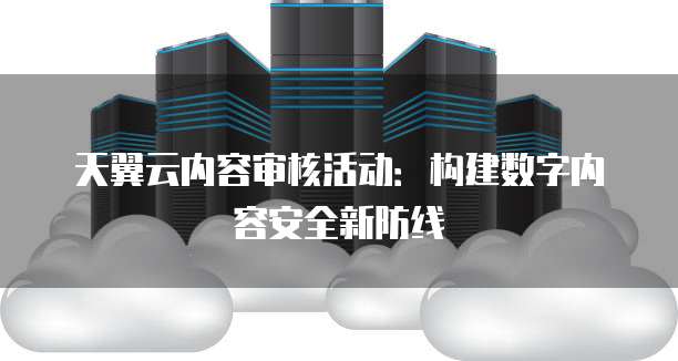 天翼云内容审核活动:构建数字内容安全新防线