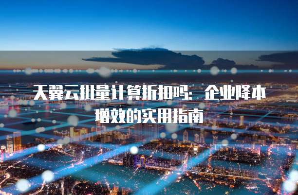 天翼云批量计算折扣吗:企业降本增效的实用指南