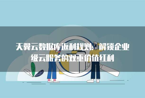 天翼云数据库返利规则:解锁企业级云服务的双重价值红利