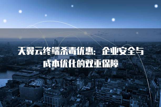 天翼云终端杀毒优惠:企业安全与成本优化的双重保障
