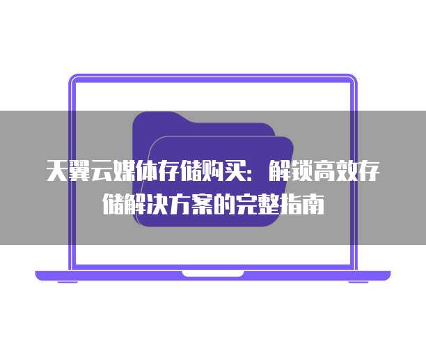 天翼云媒体存储购买:解锁高效存储解决方案的完整指南