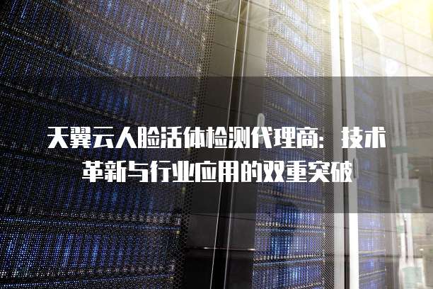 天翼云人脸活体检测代理商：技术革新与行业应用的双重突破