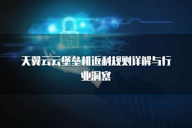 天翼云云堡垒机返利规则详解与行业洞察