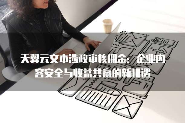 天翼云文本涉政审核佣金:企业内容安全与收益共赢的新机遇