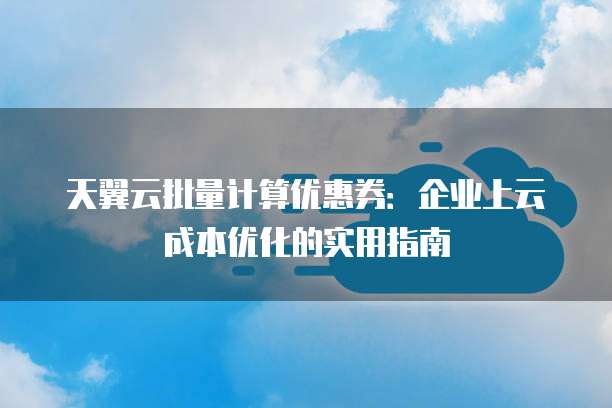 天翼云批量计算优惠券:企业上云成本优化的实用指南