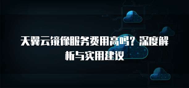 天翼云镜像服务费用高吗?深度解析与实用建议