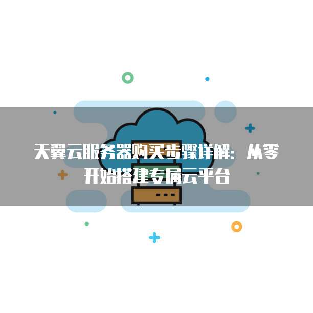 天翼云服务器购买步骤详解:从零开始搭建专属云平台