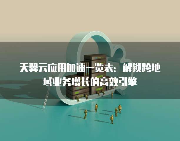天翼云应用加速一览表:解锁跨地域业务增长的高效引擎