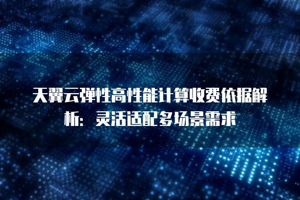 天翼云弹性高性能计算收费依据解析:灵活适配多场景需求
