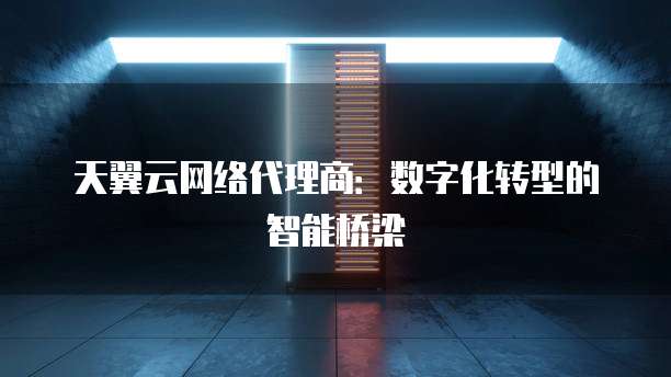 天翼云网络代理商:数字化转型的智能桥梁