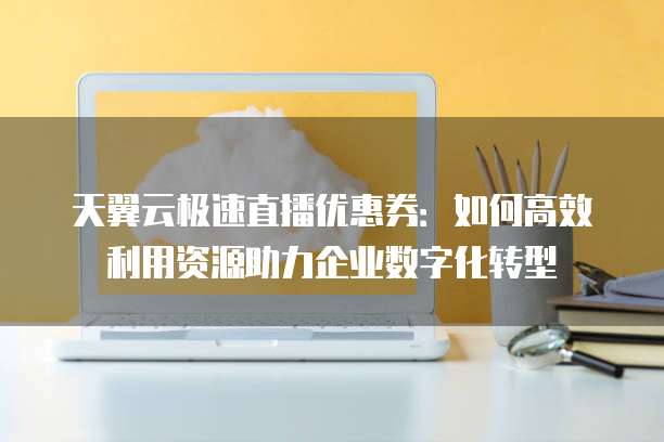 天翼云极速直播优惠券:如何高效利用资源助力企业数字化转型
