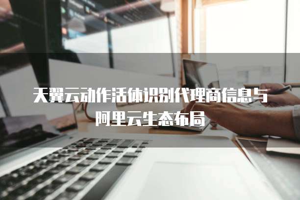 天翼云动作活体识别代理商信息与阿里云生态布局