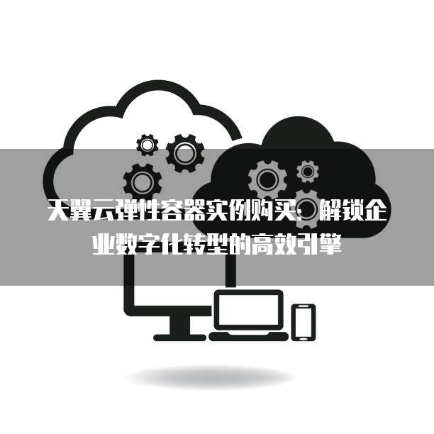 天翼云弹性容器实例购买:解锁企业数字化转型的高效引擎