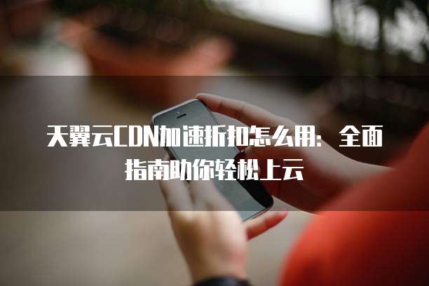 天翼云CDN加速折扣怎么用：全面指南助你轻松上云