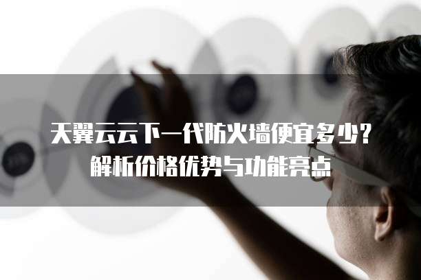 天翼云云下一代防火墙便宜多少?解析价格优势与功能亮点