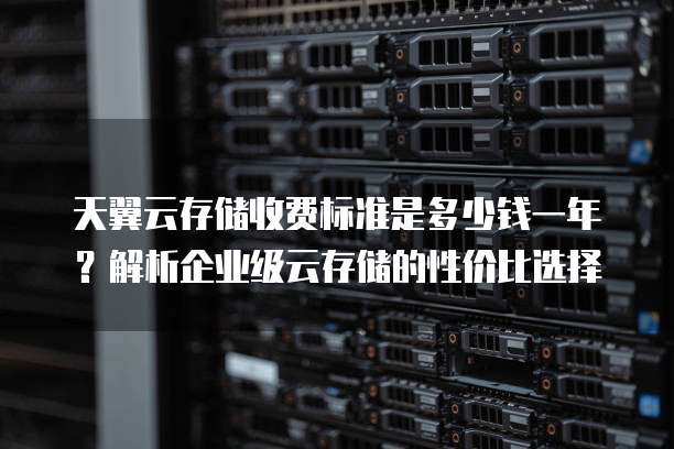 天翼云存储收费标准是多少钱一年?解析企业级云存储的性价比选择