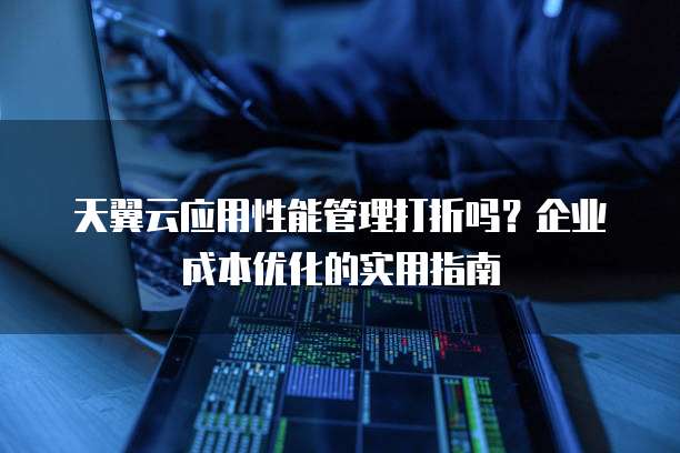 天翼云应用性能管理打折吗?企业成本优化的实用指南