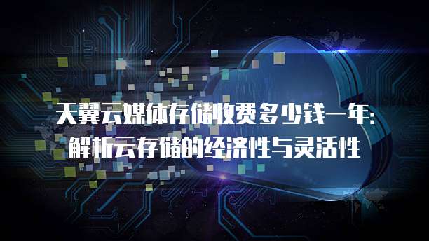 天翼云媒体存储收费多少钱一年:解析云存储的经济性与灵活性