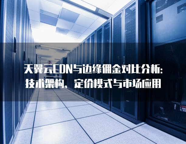 天翼云CDN与边缘佣金对比分析:技术架构、定价模式与市场应用