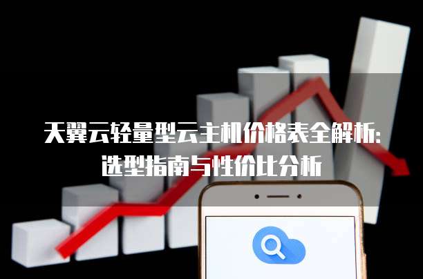 天翼云轻量型云主机价格表全解析：选型指南与性价比分析