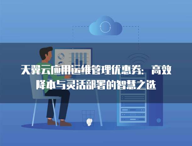 天翼云应用运维管理优惠券:高效降本与灵活部署的智慧之选