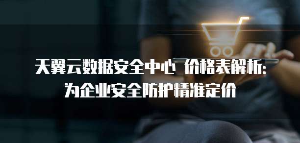 天翼云数据安全中心 价格表解析：为企业安全防护精准定价