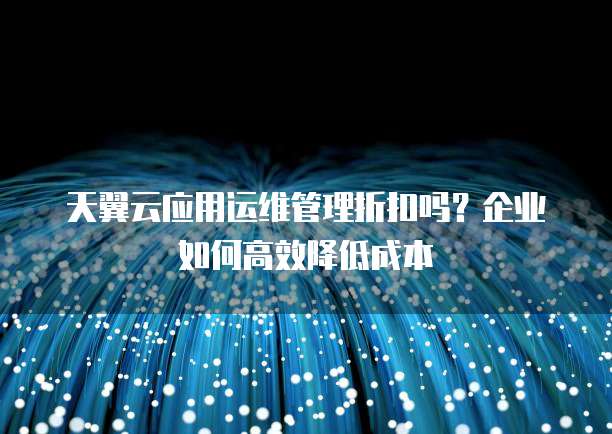天翼云应用运维管理折扣吗?企业如何高效降低成本