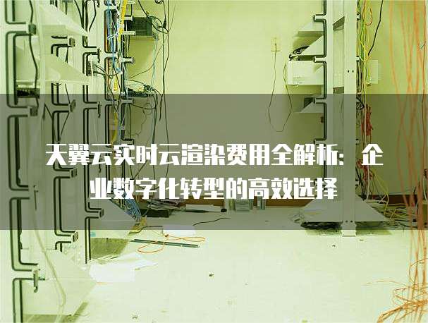 天翼云实时云渲染费用全解析:企业数字化转型的高效选择