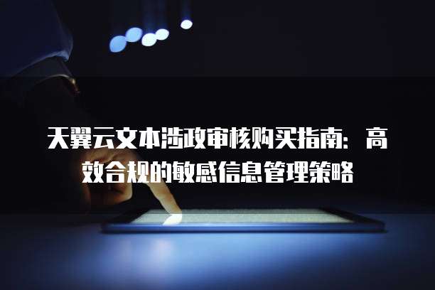 天翼云文本涉政审核购买指南:高效合规的敏感信息管理策略
