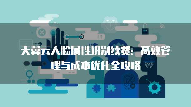 天翼云人脸属性识别续费:高效管理与成本优化全攻略