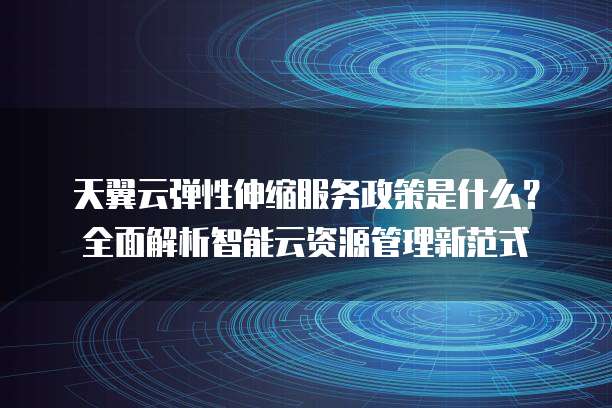 天翼云弹性伸缩服务政策是什么?全面解析智能云资源管理新范式