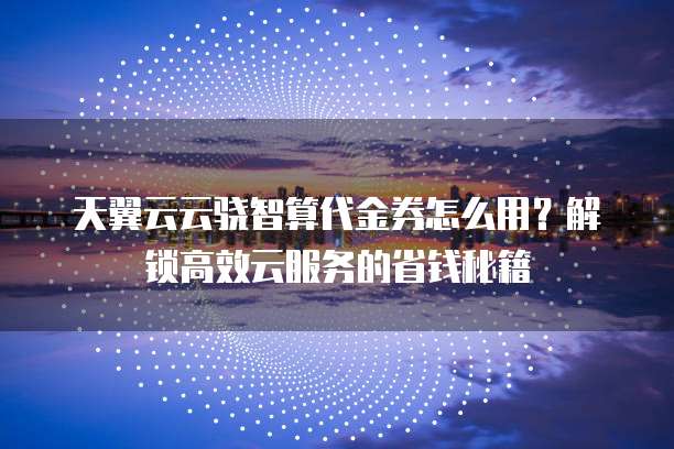 天翼云云骁智算代金券怎么用?解锁高效云服务的省钱秘籍