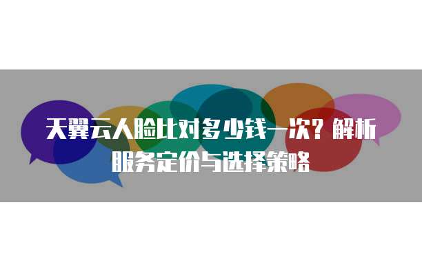 天翼云人脸比对多少钱一次?解析服务定价与选择策略