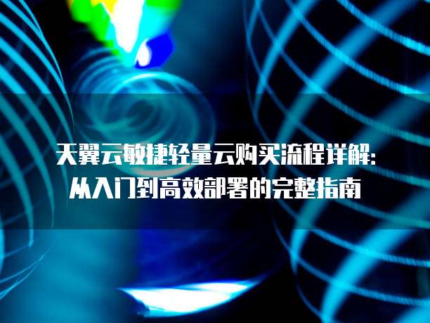 天翼云敏捷轻量云购买流程详解：从入门到高效部署的完整指南