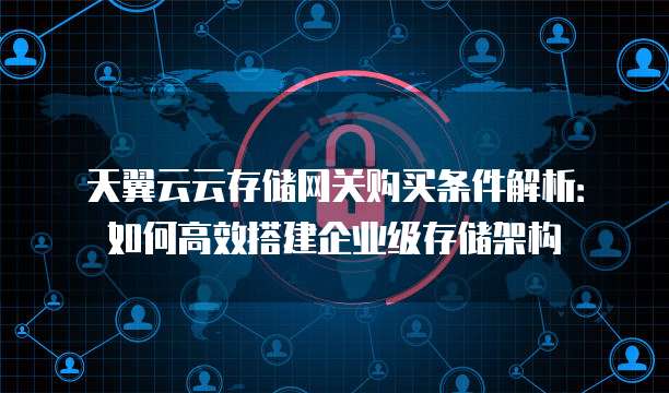 天翼云云存储网关购买条件解析:如何高效搭建企业级存储架构