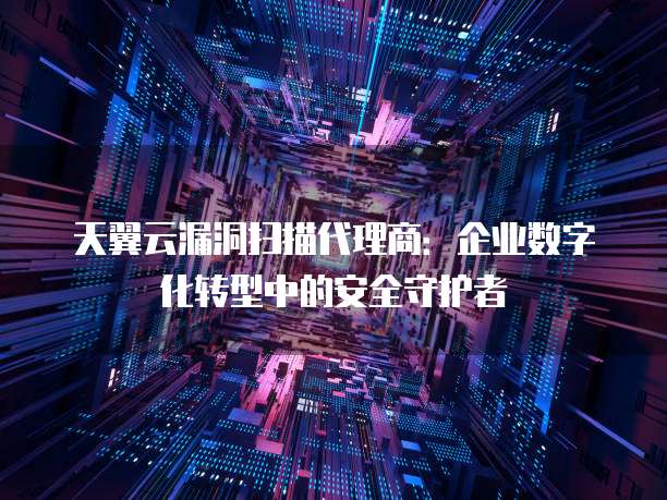 天翼云漏洞扫描代理商：企业数字化转型中的安全守护者