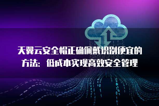 天翼云安全帽正确佩戴识别便宜的方法：低成本实现高效安全管理