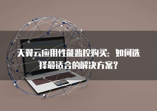 天翼云应用性能监控购买：如何选择最适合的解决方案？