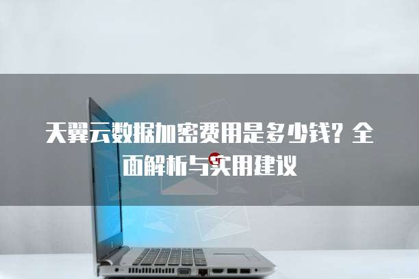 天翼云数据加密费用是多少钱?全面解析与实用建议