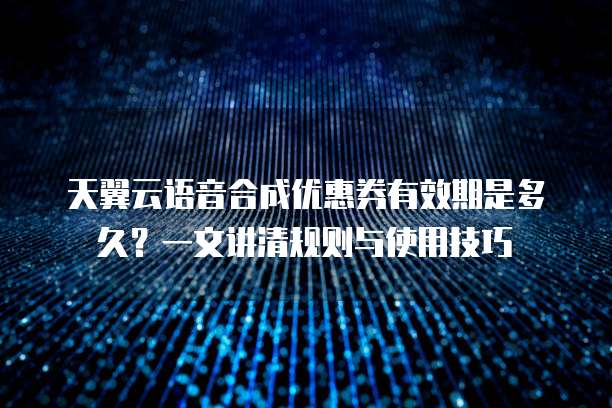 天翼云语音合成优惠券有效期是多久？一文讲清规则与使用技巧