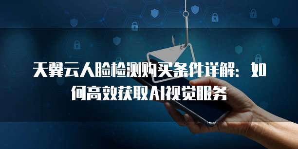 天翼云人脸检测购买条件详解:如何高效获取AI视觉服务