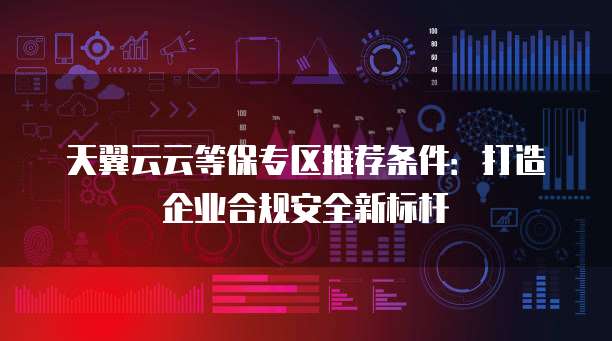 天翼云云等保专区推荐条件：打造企业合规安全新标杆
