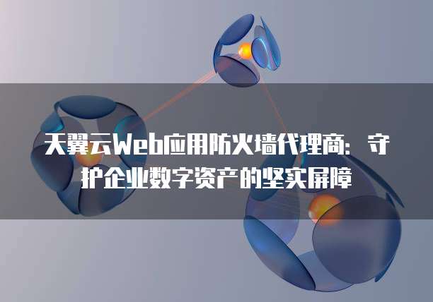 天翼云Web应用防火墙代理商:守护企业数字资产的坚实屏障