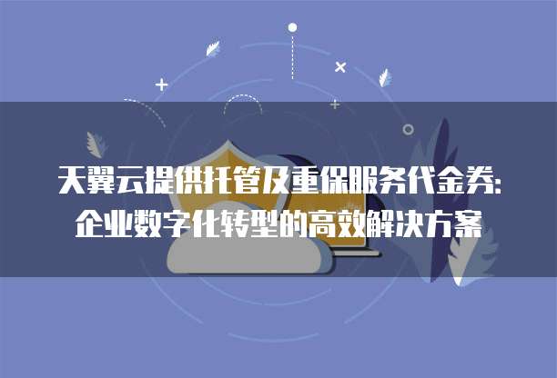 天翼云提供托管及重保服务代金券:企业数字化转型的高效解决方案