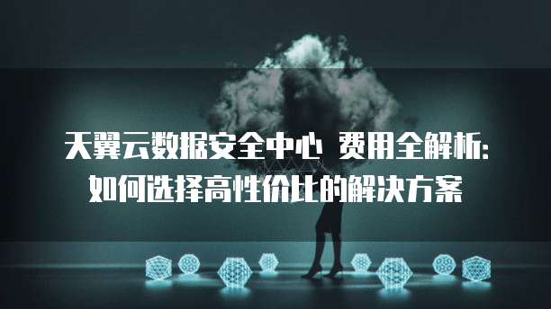 天翼云数据安全中心 费用全解析:如何选择高性价比的解决方案